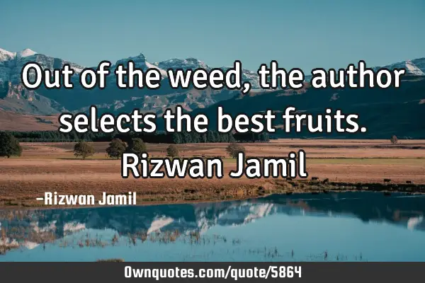 Out of the weed, the author selects the best fruits. Rizwan J
