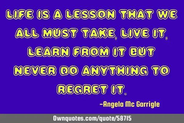 Life is a lesson that we all must take,live it,learn from it but never do anything to regret