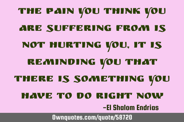 The pain you think you are suffering from is not hurting you, it is reminding you that there is