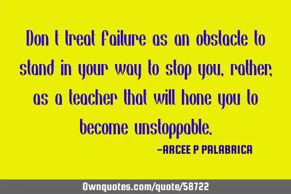 Don’t treat failure as an obstacle to stand in your way to stop you, rather, as a teacher that