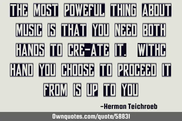 The most poweful thing about music is that you need both hands to cre-ate it. Withc hand you choose