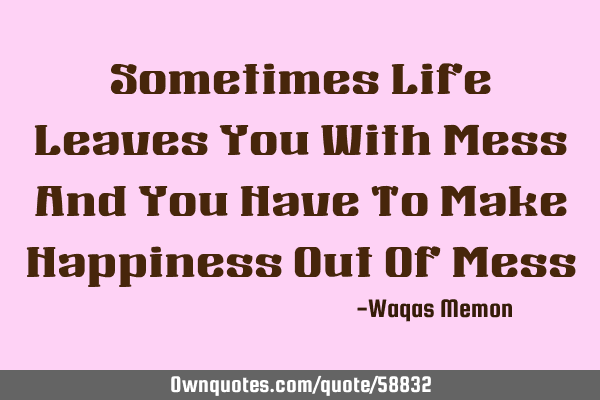 Sometimes Life Leaves You With Mess And You Have To Make Happiness Out Of M