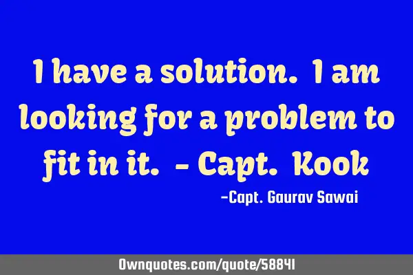 I have a solution. I am looking for a problem to fit in it. - Capt. K
