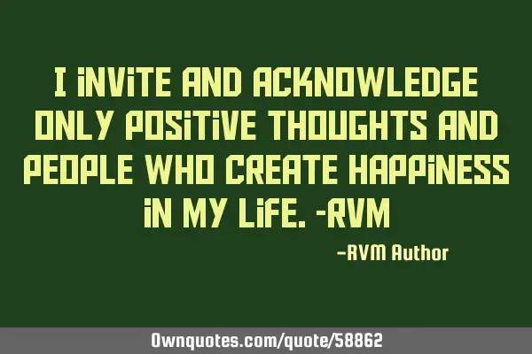 I invite and acknowledge only Positive thoughts and people who create Happiness in my Life.-RVM