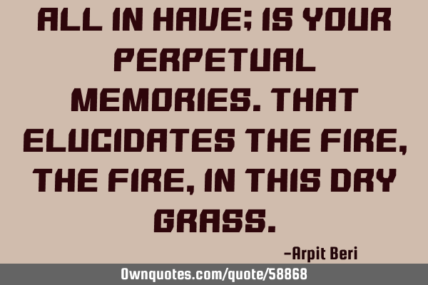 All In Have; Is Your Perpetual Memories.That Elucidates The Fire, The Fire, In This Dry G