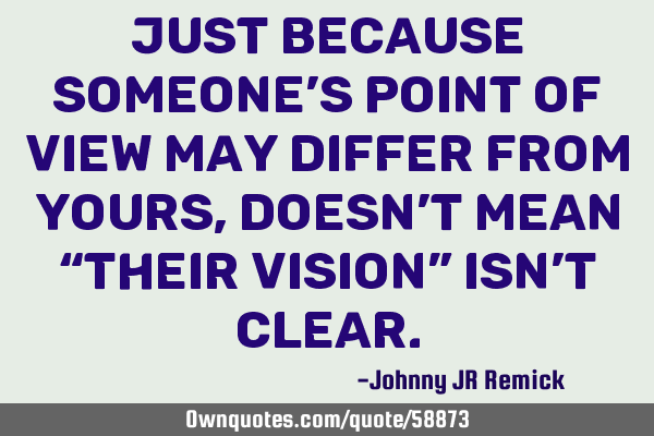 Just because someone’s point of view may differ from yours, doesn’t mean “their vision” isn
