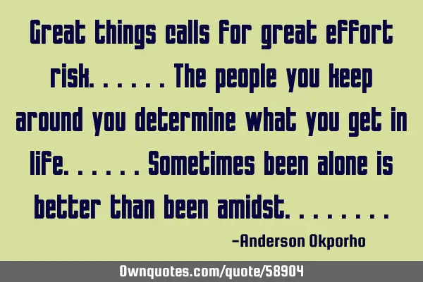 Great things calls for great effort risk......the people you keep around you determine what you get