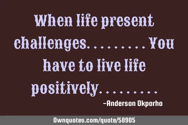 When life present challenges.........you have to live life