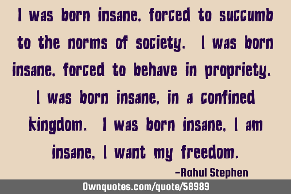 I was born insane, forced to succumb to the norms of society. I was born insane, forced to behave