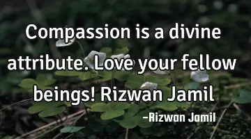 Compassion is a divine attribute. Love your fellow beings! Rizwan Jamil