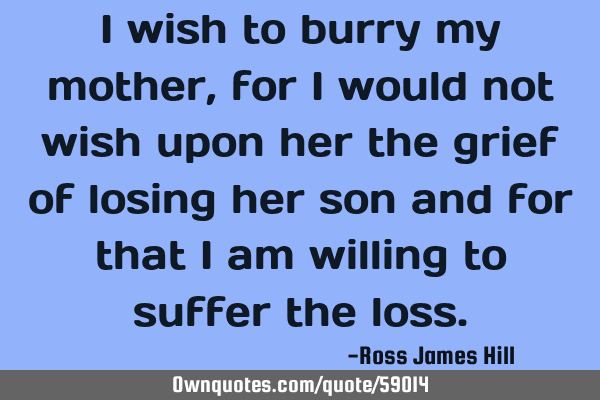 I wish to burry my mother, for I would not wish upon her the grief of losing her son and for that I