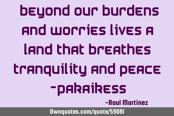 “Beyond our burdens and worries lives a land that breathes tranquility and peace” -P