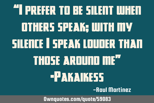 “I prefer to be silent when others speak; with my silence I speak louder than those around me” -
