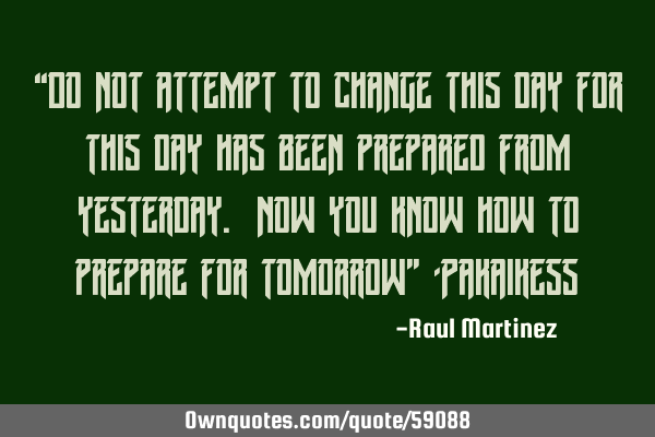 “Do not attempt to change this day for this day has been prepared from yesterday. Now you know