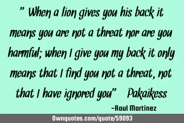 “When a lion gives you his back it means you are not a threat nor are you harmful; when I give