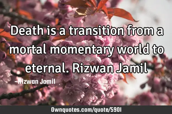 Death is a transition from a mortal momentary world to eternal. Rizwan J