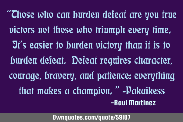 “Those who can burden defeat are you true victors not those who triumph every time. It’s easier