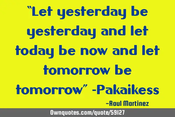 “Let yesterday be yesterday and let today be now and let tomorrow be tomorrow” -P