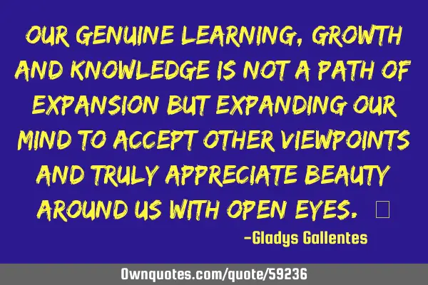 Our genuine learning, growth and knowledge is not a path of expansion but expanding our mind to