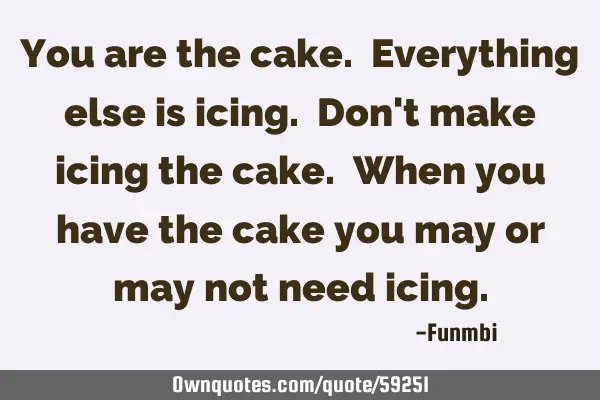 You are the cake. Everything else is icing. Don