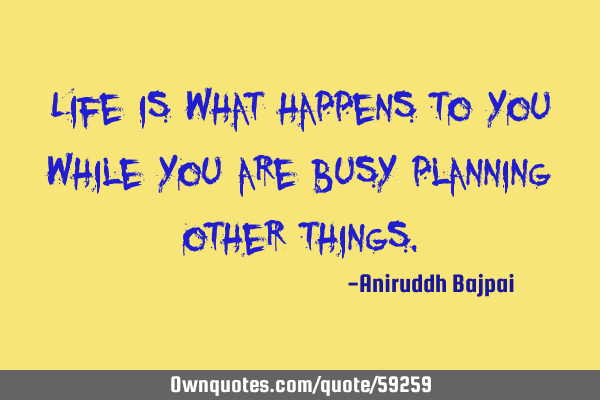Life is what happens to you while you are busy planning other