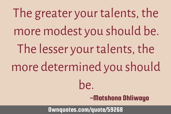The greater your talents, the more modest you should be. The lesser your talents, the more