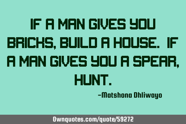 If a man gives you bricks, build a house. If a man gives you a spear,