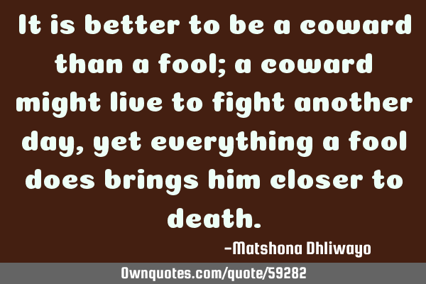 It is better to be a coward than a fool; a coward might live to fight another day, yet everything a