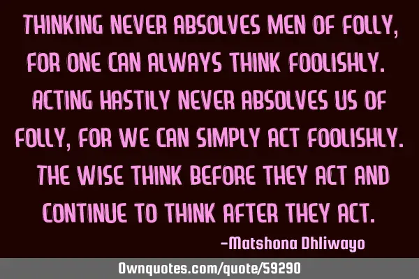 Thinking never absolves men of folly, for one can always think foolishly. Acting hastily never