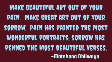 Make beautiful art out of your pain. Make great art out of your sorrow. Pain has painted the most