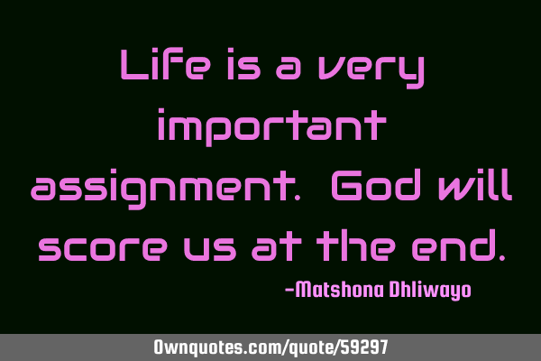 Life is a very important assignment. God will score us at the