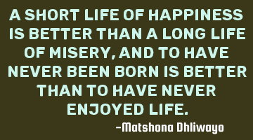 A short life of happiness is better than a long life of misery, and to have never been born is