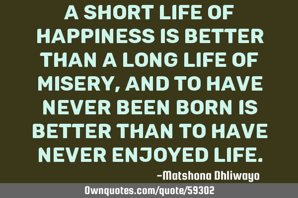 A short life of happiness is better than a long life of misery, and to have never been born is