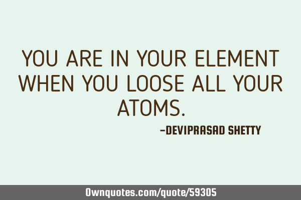 YOU ARE IN YOUR ELEMENT WHEN YOU LOOSE ALL YOUR ATOMS