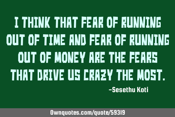 I think that fear of running out of time and fear of running out of money are the fears that drive