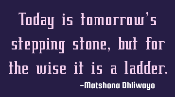 Today is tomorrow’s stepping stone, but for the wise it is a ladder.