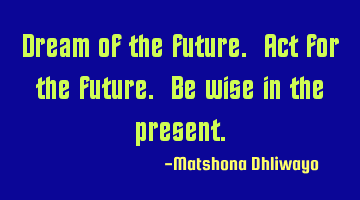 Dream of the future. Act for the future. Be wise in the present.