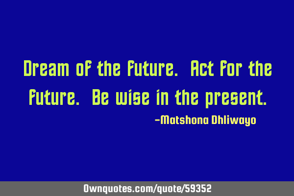 Dream of the future. Act for the future. Be wise in the