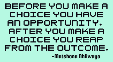 Before you make a choice you have an opportunity. After you make a choice you reap from the outcome.