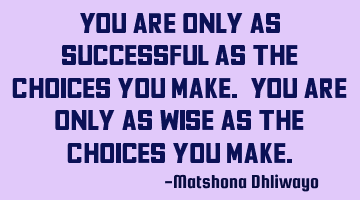 You are only as successful as the choices you make. You are only as wise as the choices you make.