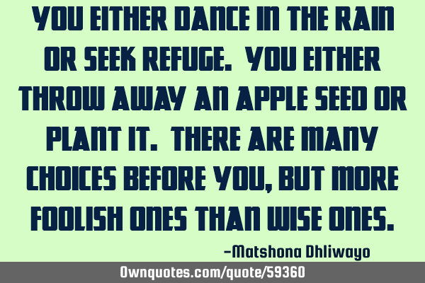 You either dance in the rain or seek refuge. You either throw away an apple seed or plant it. There