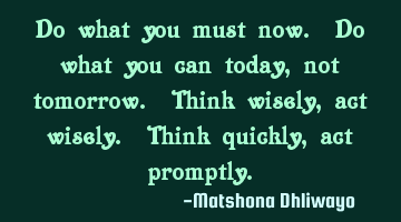 Do what you must now. Do what you can today, not tomorrow. Think wisely, act wisely. Think quickly,