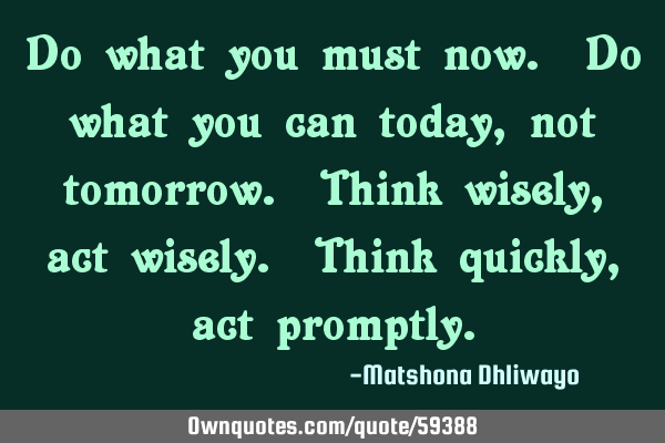 Do what you must now. Do what you can today, not tomorrow. Think wisely, act wisely. Think quickly,