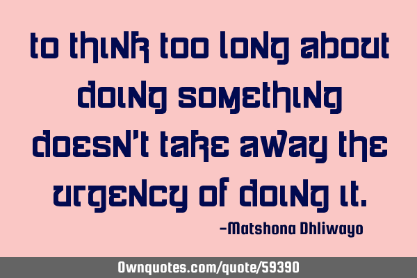 To think too long about doing something doesn’t take away the urgency of doing