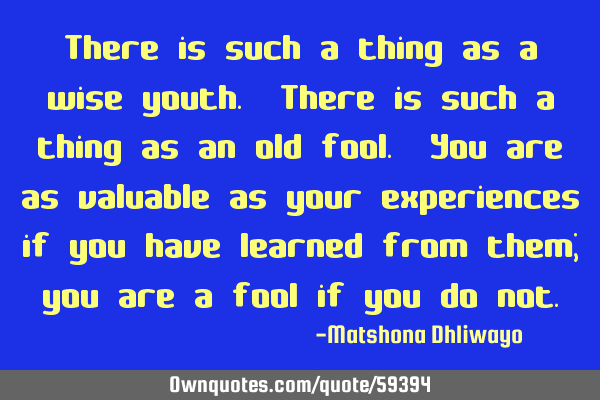 There is such a thing as a wise youth. There is such a thing as an old fool. You are as valuable as