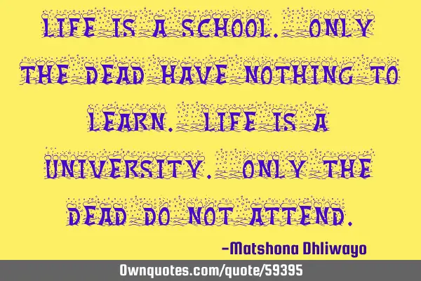 Life is a school. Only the dead have nothing to learn. Life is a university. Only the dead do not