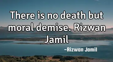 There is no death but moral demise. Rizwan Jamil