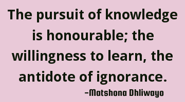 The pursuit of knowledge is honourable; the willingness to learn, the antidote of ignorance.