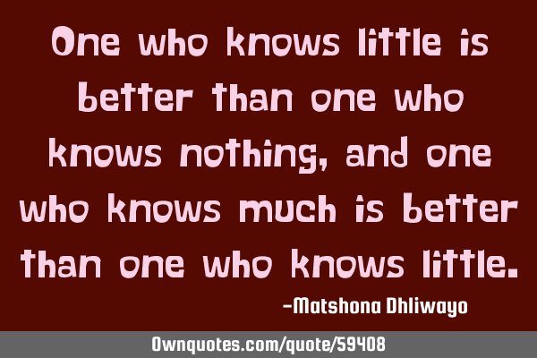 One who knows little is better than one who knows nothing, and one who knows much is better than