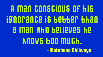A man conscious of his ignorance is better than a man who believes he knows too much.